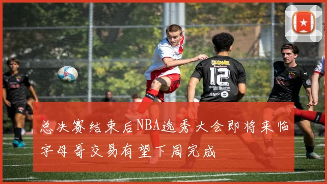 总决赛结束后NBA选秀大会即将来临字母哥交易有望下周完成