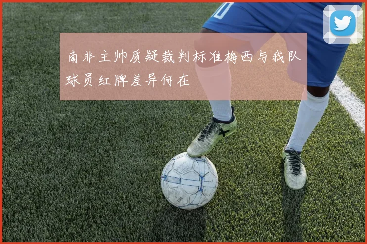 南非主帅质疑裁判标准梅西与我队球员红牌差异何在