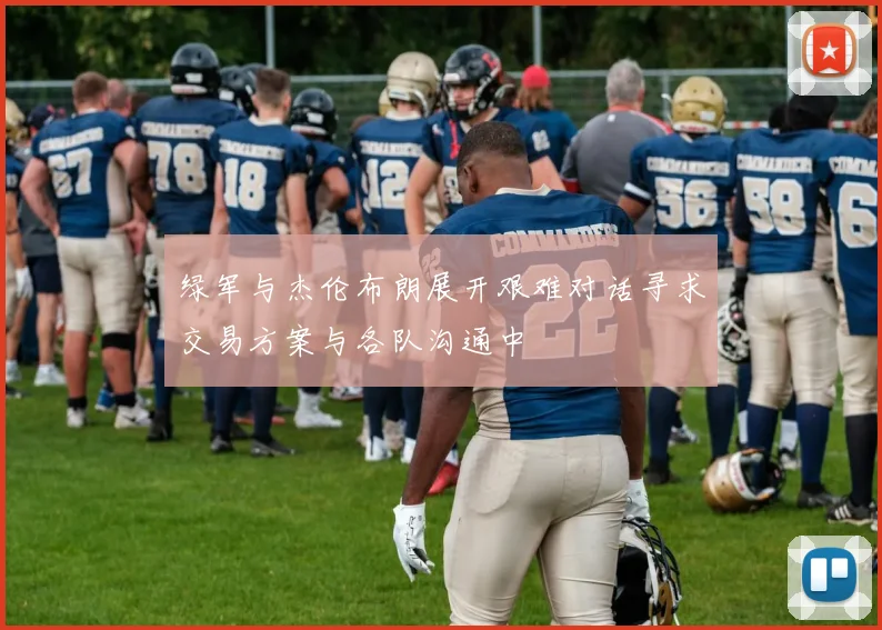 绿军与杰伦布朗展开艰难对话寻求交易方案与各队沟通中