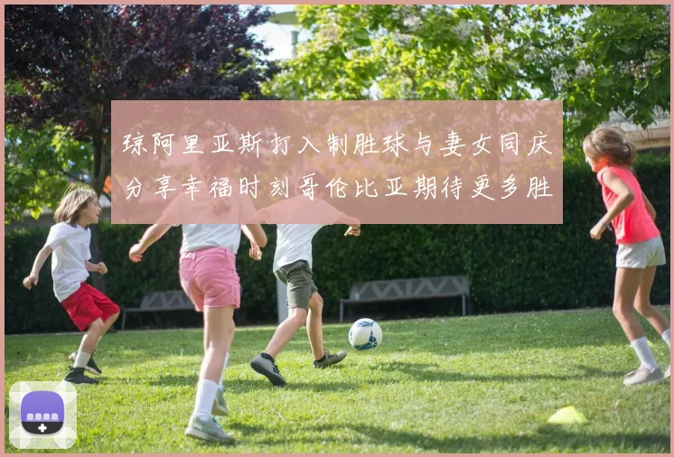 琼阿里亚斯打入制胜球与妻女同庆分享幸福时刻哥伦比亚期待更多胜利