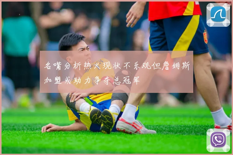 名嘴分析热火现状不乐观但詹姆斯加盟或助力争夺总冠军