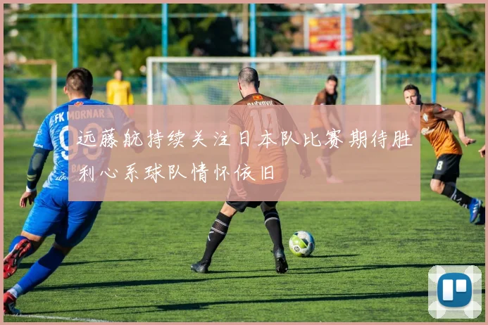 远藤航持续关注日本队比赛期待胜利心系球队情怀依旧
