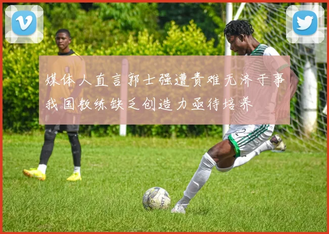 媒体人直言郭士强遭责难无济于事我国教练缺乏创造力亟待培养