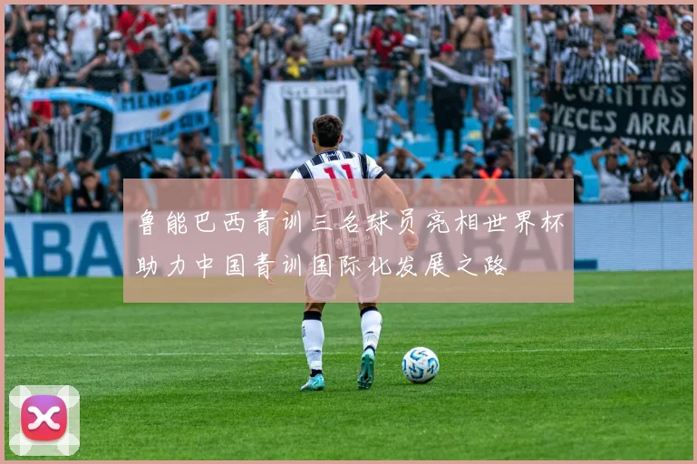 鲁能巴西青训三名球员亮相世界杯助力中国青训国际化发展之路