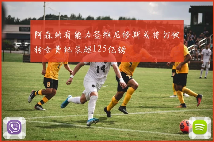 阿森纳有能力签维尼修斯或将打破转会费纪录超125亿镑